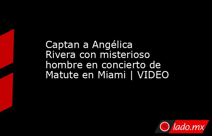 Captan a Angélica Rivera con misterioso hombre en concierto de Matute en Miami | VIDEO. Noticias en tiempo real