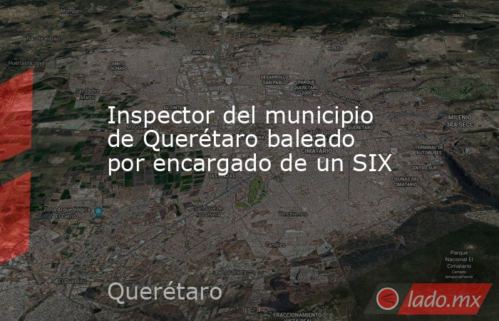 Inspector del municipio de Querétaro baleado por encargado de un SIX. Noticias en tiempo real