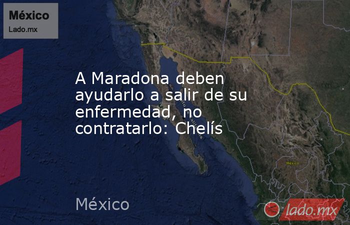 A Maradona deben ayudarlo a salir de su enfermedad, no contratarlo: Chelís. Noticias en tiempo real