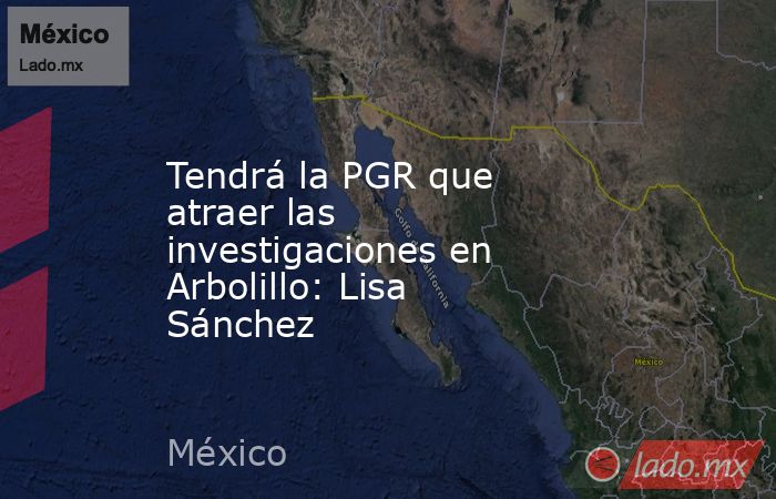 Tendrá la PGR que atraer las investigaciones en Arbolillo: Lisa Sánchez. Noticias en tiempo real