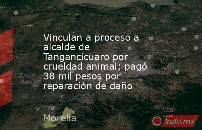 Vinculan a proceso a alcalde de Tangancícuaro por crueldad animal; pagó 38 mil pesos por reparación de daño. Noticias en tiempo real