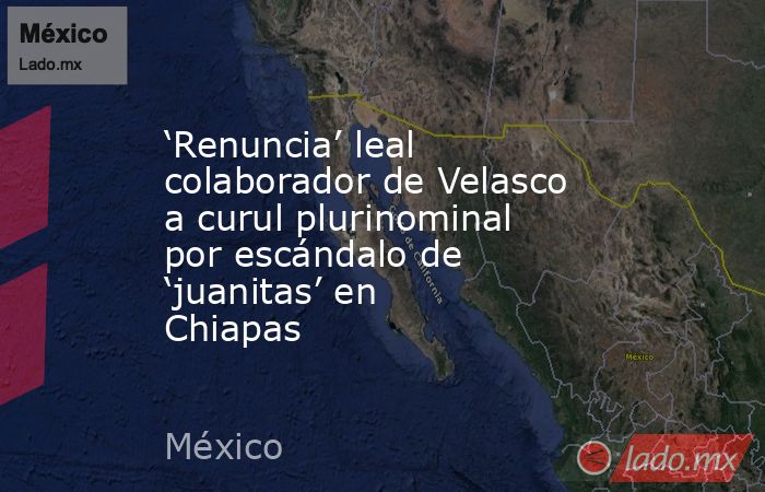 ‘Renuncia’ leal colaborador de Velasco a curul plurinominal por escándalo de ‘juanitas’ en Chiapas. Noticias en tiempo real