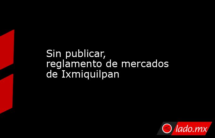 Sin publicar, reglamento de mercados de Ixmiquilpan. Noticias en tiempo real