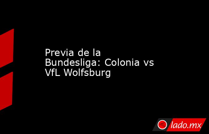 Previa de la Bundesliga: Colonia vs VfL Wolfsburg. Noticias en tiempo real