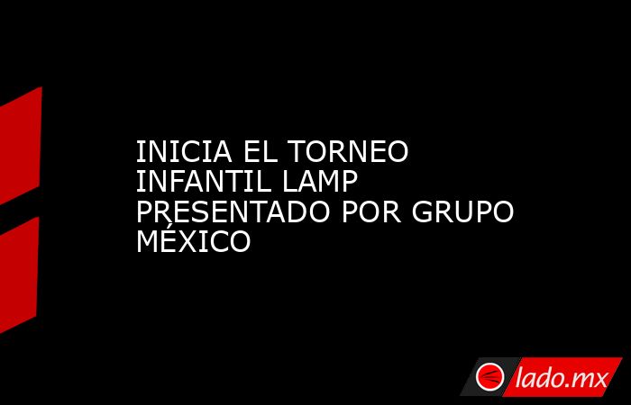INICIA EL TORNEO INFANTIL LAMP PRESENTADO POR GRUPO MÉXICO. Noticias en tiempo real