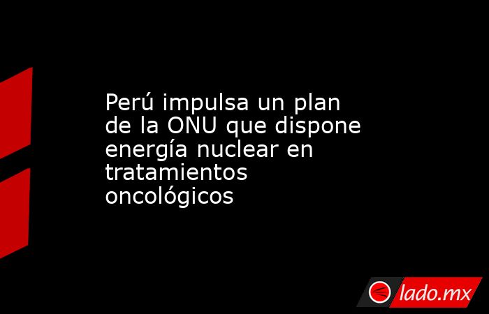 Perú impulsa un plan de la ONU que dispone energía nuclear en tratamientos oncológicos. Noticias en tiempo real