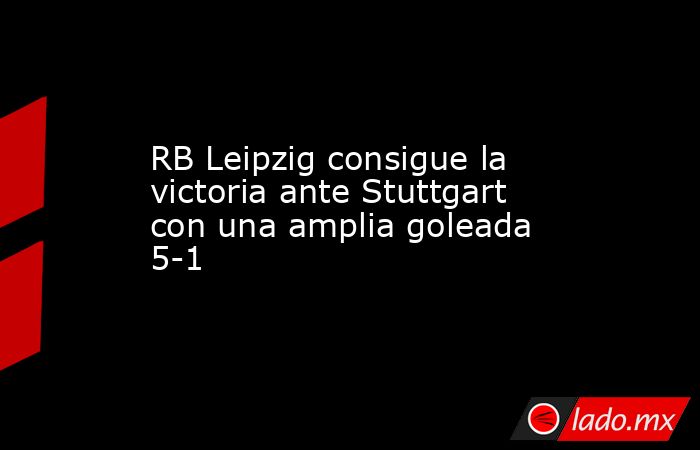 RB Leipzig consigue la victoria ante Stuttgart con una amplia goleada 5-1. Noticias en tiempo real