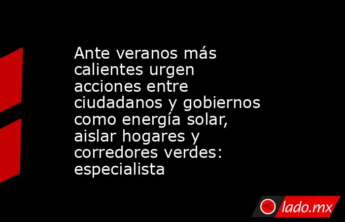 Ante veranos más calientes urgen acciones entre ciudadanos y gobiernos como energía solar, aislar hogares y corredores verdes: especialista. Noticias en tiempo real