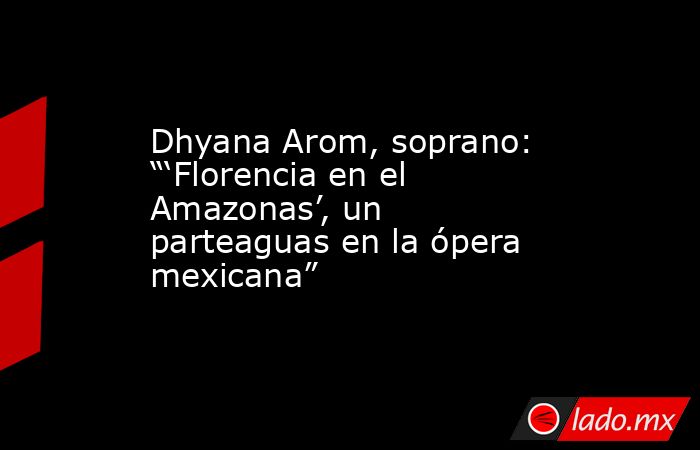 Dhyana Arom, soprano: “‘Florencia en el Amazonas’, un parteaguas en la ópera mexicana”. Noticias en tiempo real