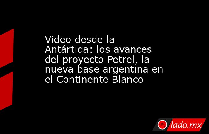 Video desde la Antártida: los avances del proyecto Petrel, la nueva base argentina en el Continente Blanco. Noticias en tiempo real