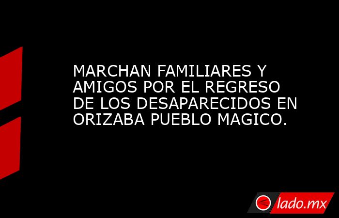 MARCHAN FAMILIARES Y AMIGOS POR EL REGRESO DE LOS DESAPARECIDOS EN ORIZABA PUEBLO MAGICO.. Noticias en tiempo real
