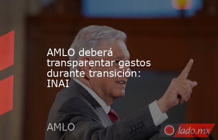 AMLO deberá transparentar gastos durante transición: INAI. Noticias en tiempo real