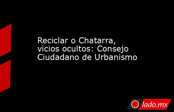 Reciclar o Chatarra, vicios ocultos: Consejo Ciudadano de Urbanismo. Noticias en tiempo real