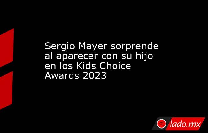 Sergio Mayer sorprende al aparecer con su hijo en los Kids Choice Awards 2023. Noticias en tiempo real