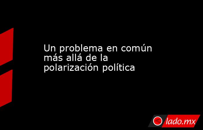 Un problema en común más allá de la polarización política. Noticias en tiempo real