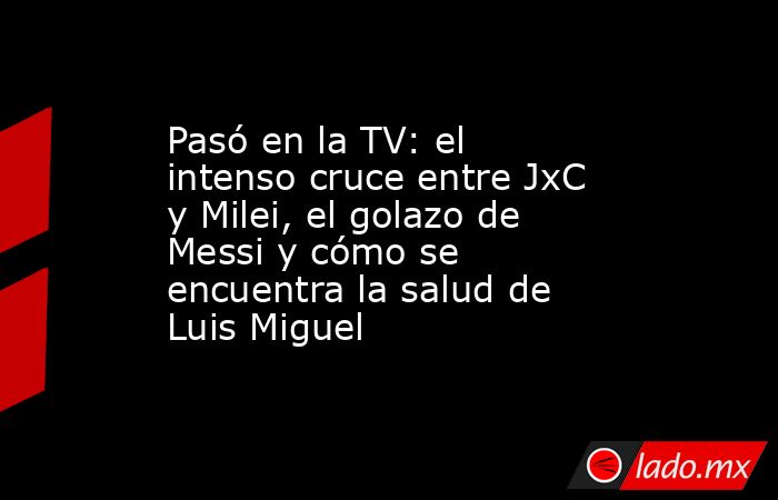 Pasó en la TV: el intenso cruce entre JxC y Milei, el golazo de Messi y cómo se encuentra la salud de Luis Miguel. Noticias en tiempo real
