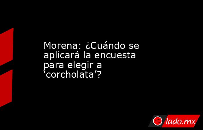 Morena: ¿Cuándo se aplicará la encuesta para elegir a ‘corcholata’?. Noticias en tiempo real
