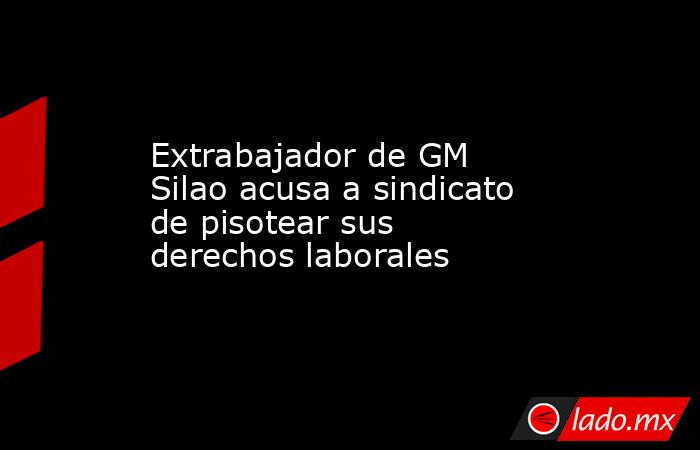 Extrabajador de GM Silao acusa a sindicato de pisotear sus derechos laborales. Noticias en tiempo real