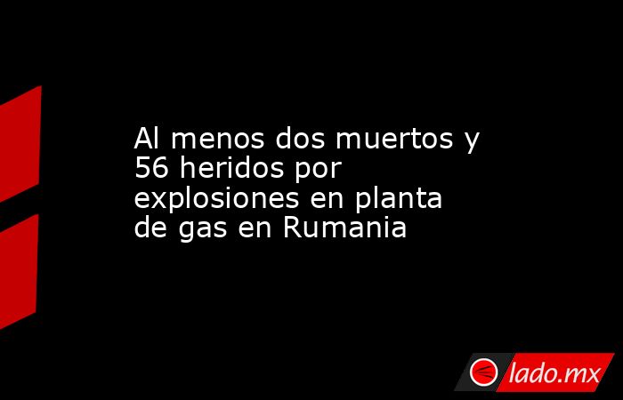 Al menos dos muertos y 56 heridos por explosiones en planta de gas en Rumania. Noticias en tiempo real