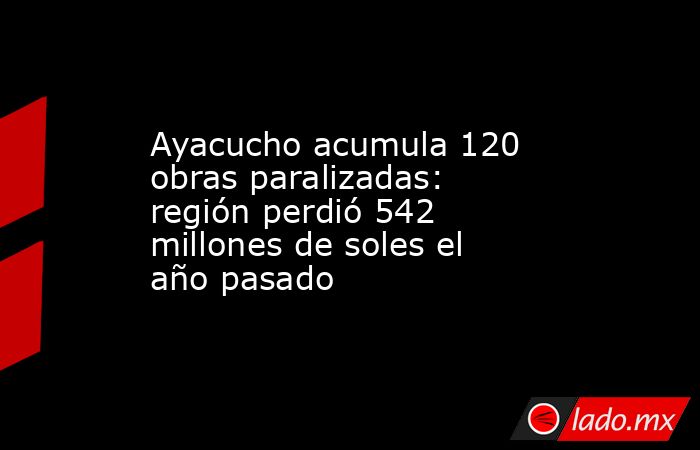 Ayacucho acumula 120 obras paralizadas: región perdió 542 millones de soles el año pasado. Noticias en tiempo real