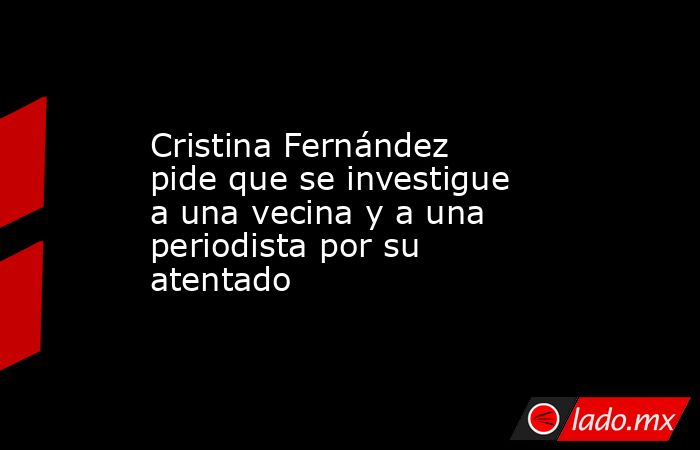 Cristina Fernández pide que se investigue a una vecina y a una periodista por su atentado. Noticias en tiempo real