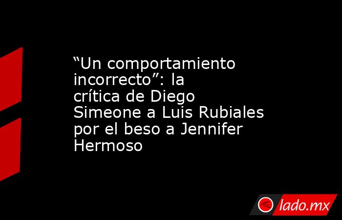 “Un comportamiento incorrecto”: la crítica de Diego Simeone a Luis Rubiales por el beso a Jennifer Hermoso. Noticias en tiempo real