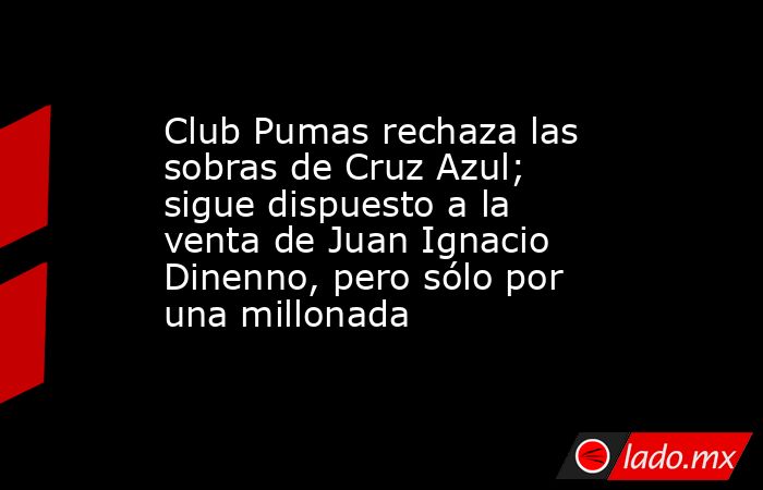 Club Pumas rechaza las sobras de Cruz Azul; sigue dispuesto a la venta de Juan Ignacio Dinenno, pero sólo por una millonada. Noticias en tiempo real