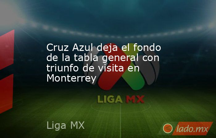 Cruz Azul deja el fondo de la tabla general con triunfo de visita en Monterrey. Noticias en tiempo real