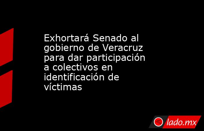 Exhortará Senado al gobierno de Veracruz para dar participación a colectivos en identificación de víctimas. Noticias en tiempo real