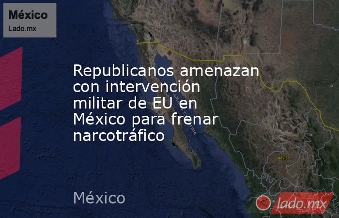 Republicanos amenazan con intervención militar de EU en México para frenar narcotráfico. Noticias en tiempo real