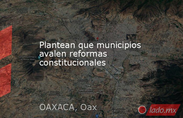 Plantean que municipios avalen reformas constitucionales. Noticias en tiempo real