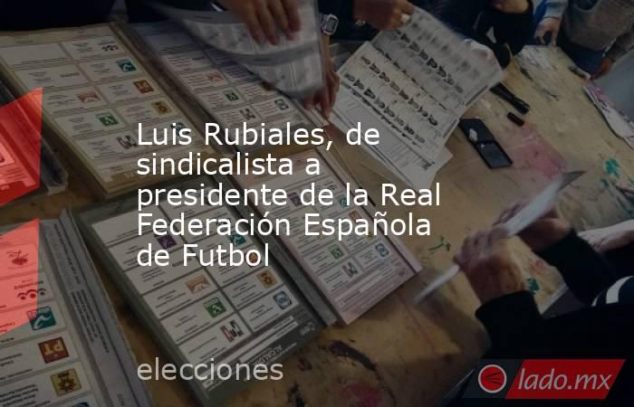 Luis Rubiales, de sindicalista a presidente de la Real Federación Española de Futbol. Noticias en tiempo real