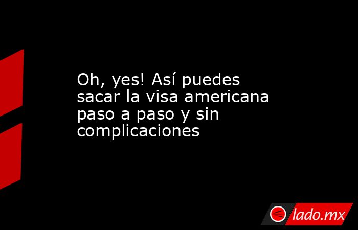 Oh, yes! Así puedes sacar la visa americana paso a paso y sin complicaciones. Noticias en tiempo real