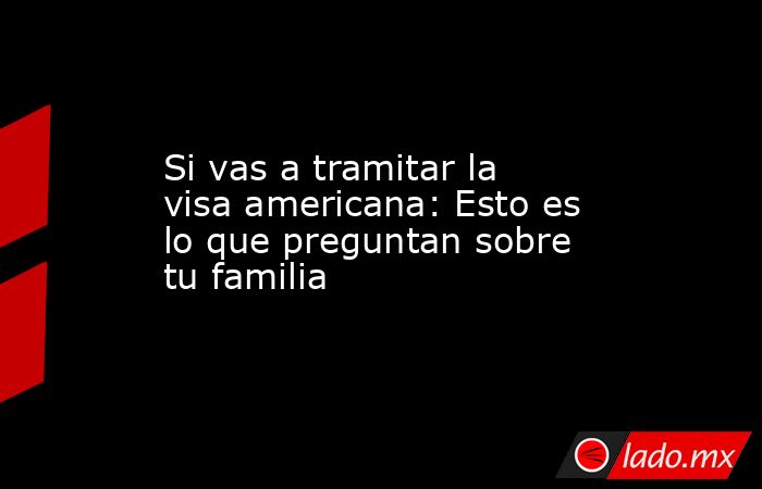 Si vas a tramitar la visa americana: Esto es lo que preguntan sobre tu familia. Noticias en tiempo real