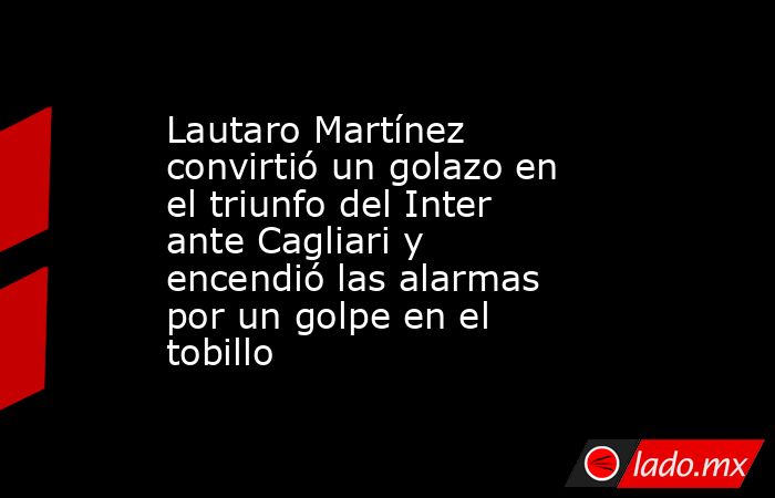 Lautaro Martínez convirtió un golazo en el triunfo del Inter ante Cagliari y encendió las alarmas por un golpe en el tobillo. Noticias en tiempo real
