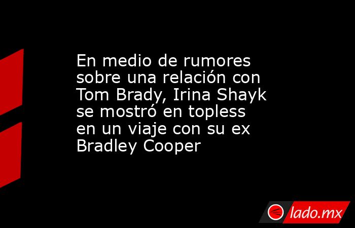 En medio de rumores sobre una relación con Tom Brady, Irina Shayk se mostró en topless en un viaje con su ex Bradley Cooper. Noticias en tiempo real