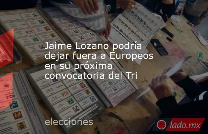 Jaime Lozano podría dejar fuera a Europeos en su próxima convocatoria del Tri. Noticias en tiempo real