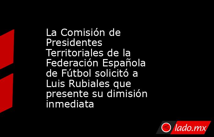 La Comisión de Presidentes Territoriales de la Federación Española de Fútbol solicitó a Luis Rubiales que presente su dimisión inmediata. Noticias en tiempo real