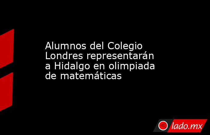 Alumnos del Colegio Londres representarán a Hidalgo en olimpiada de matemáticas. Noticias en tiempo real
