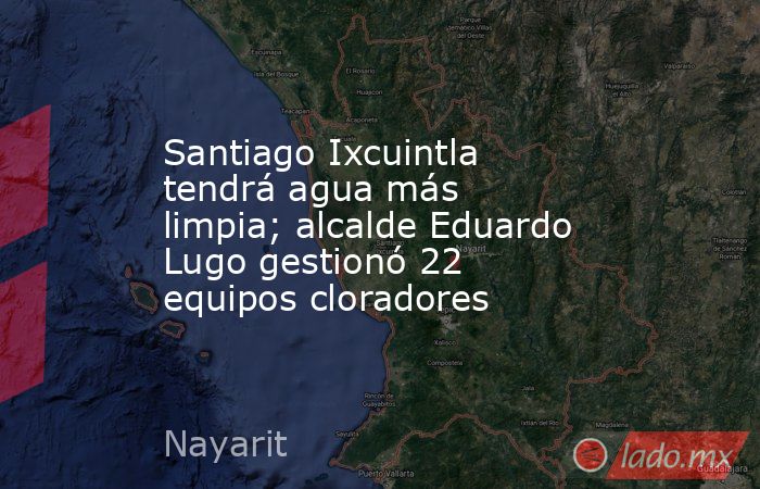 Santiago Ixcuintla tendrá agua más limpia; alcalde Eduardo Lugo gestionó 22 equipos cloradores. Noticias en tiempo real