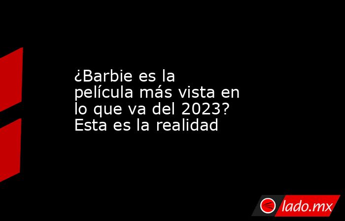 ¿Barbie es la película más vista en lo que va del 2023? Esta es la realidad. Noticias en tiempo real