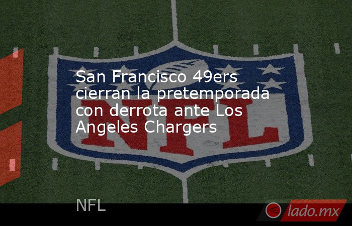 San Francisco 49ers cierran la pretemporada con derrota ante Los Angeles Chargers. Noticias en tiempo real