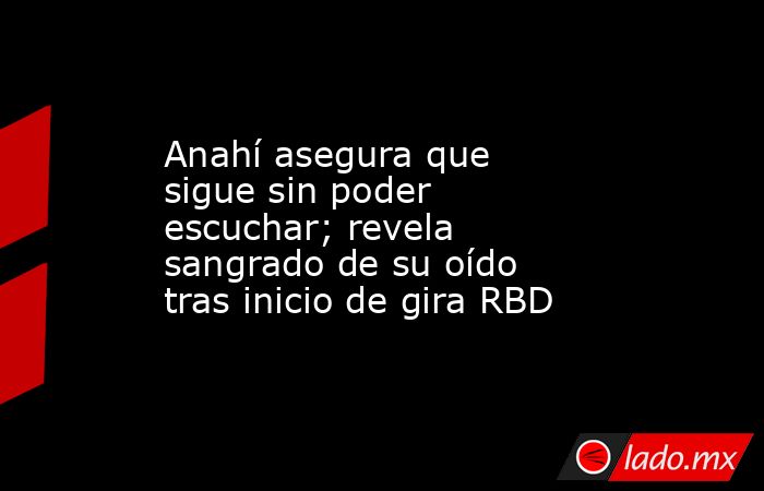 Anahí asegura que sigue sin poder escuchar; revela sangrado de su oído tras inicio de gira RBD. Noticias en tiempo real