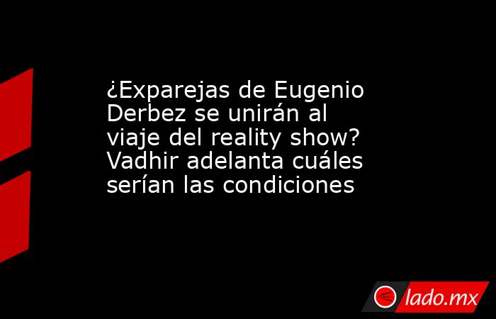 ¿Exparejas de Eugenio Derbez se unirán al viaje del reality show? Vadhir adelanta cuáles serían las condiciones. Noticias en tiempo real