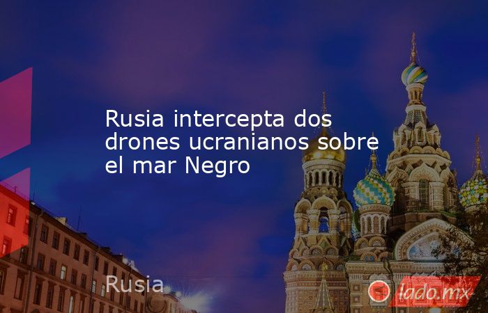 Rusia intercepta dos drones ucranianos sobre el mar Negro. Noticias en tiempo real