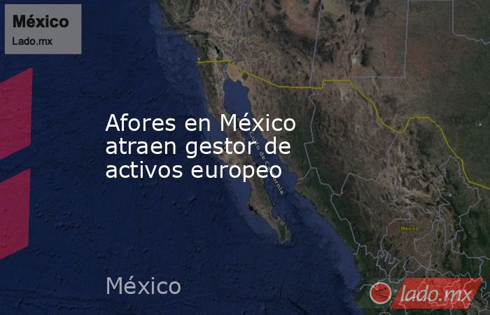 Afores en México atraen gestor de activos europeo. Noticias en tiempo real