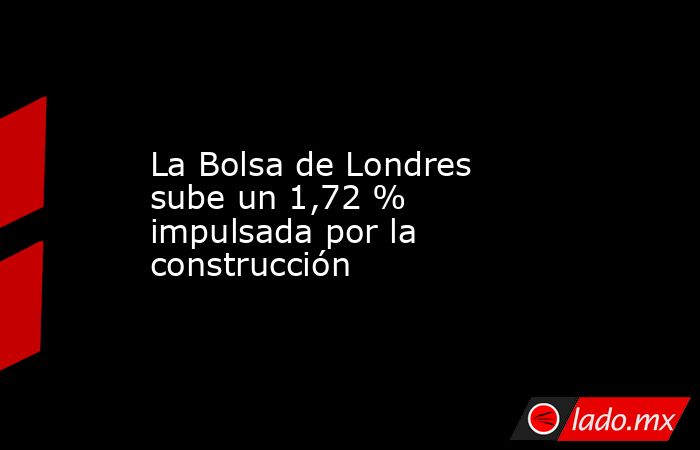La Bolsa de Londres sube un 1,72 % impulsada por la construcción. Noticias en tiempo real