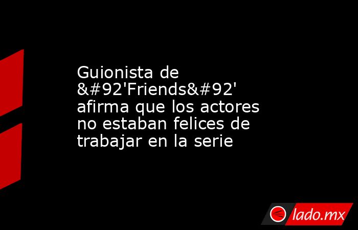 Guionista de \'Friends\' afirma que los actores no estaban felices de trabajar en la serie. Noticias en tiempo real