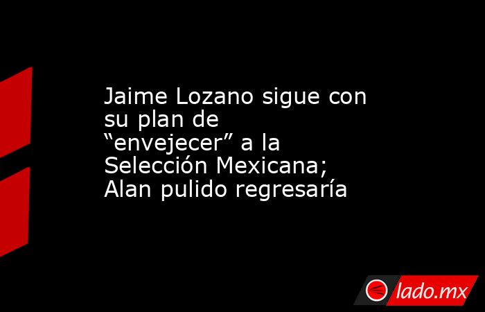Jaime Lozano sigue con su plan de “envejecer” a la Selección Mexicana; Alan pulido regresaría. Noticias en tiempo real