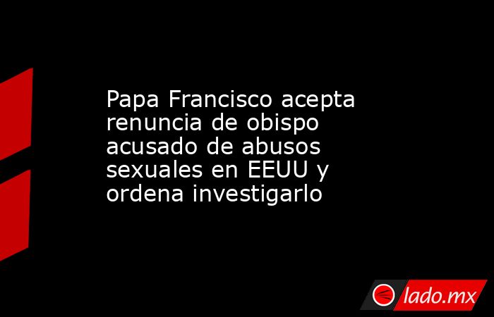 Papa Francisco acepta renuncia de obispo acusado de abusos sexuales en EEUU y ordena investigarlo. Noticias en tiempo real